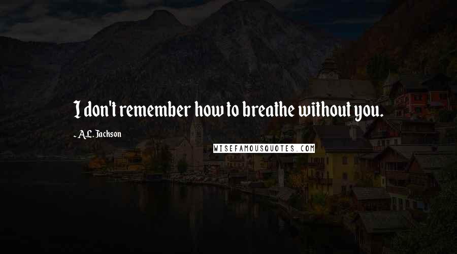 A.L. Jackson Quotes: I don't remember how to breathe without you.