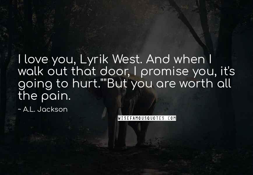 A.L. Jackson Quotes: I love you, Lyrik West. And when I walk out that door, I promise you, it's going to hurt.""But you are worth all the pain.