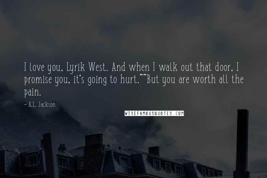 A.L. Jackson Quotes: I love you, Lyrik West. And when I walk out that door, I promise you, it's going to hurt.""But you are worth all the pain.