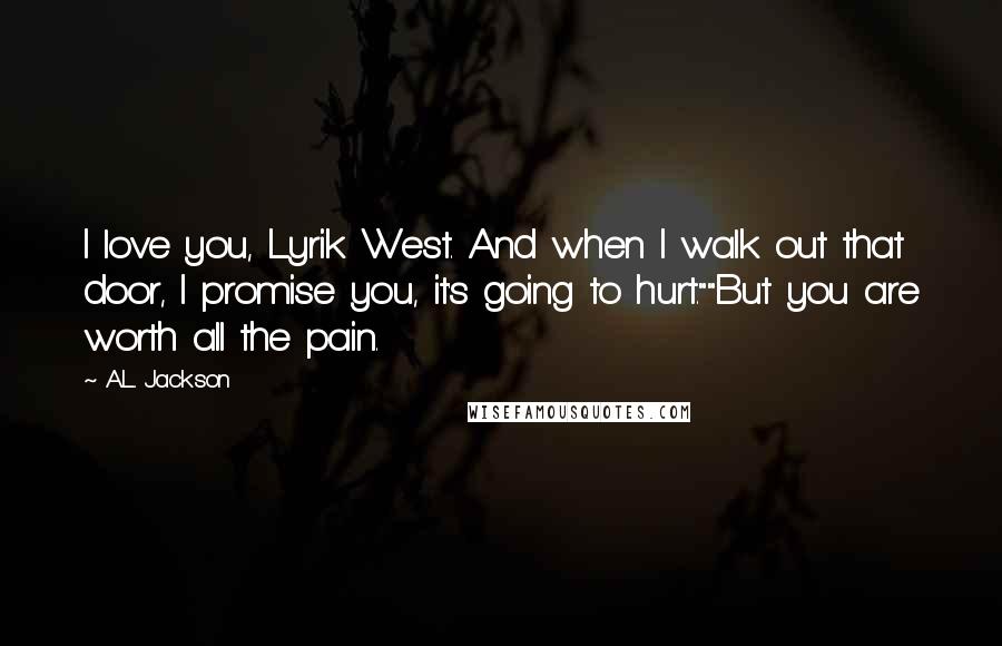 A.L. Jackson Quotes: I love you, Lyrik West. And when I walk out that door, I promise you, it's going to hurt.""But you are worth all the pain.