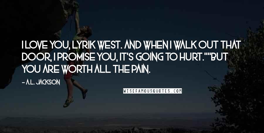 A.L. Jackson Quotes: I love you, Lyrik West. And when I walk out that door, I promise you, it's going to hurt.""But you are worth all the pain.