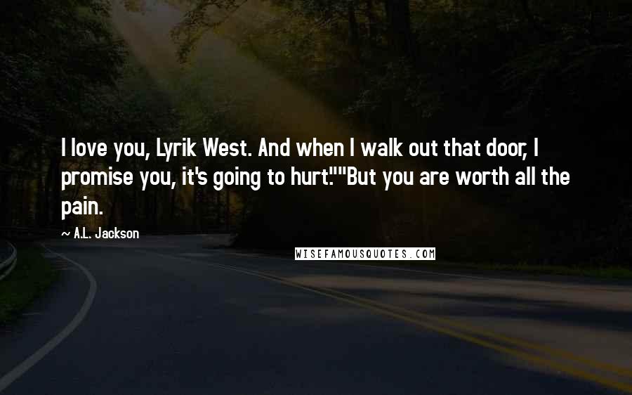 A.L. Jackson Quotes: I love you, Lyrik West. And when I walk out that door, I promise you, it's going to hurt.""But you are worth all the pain.