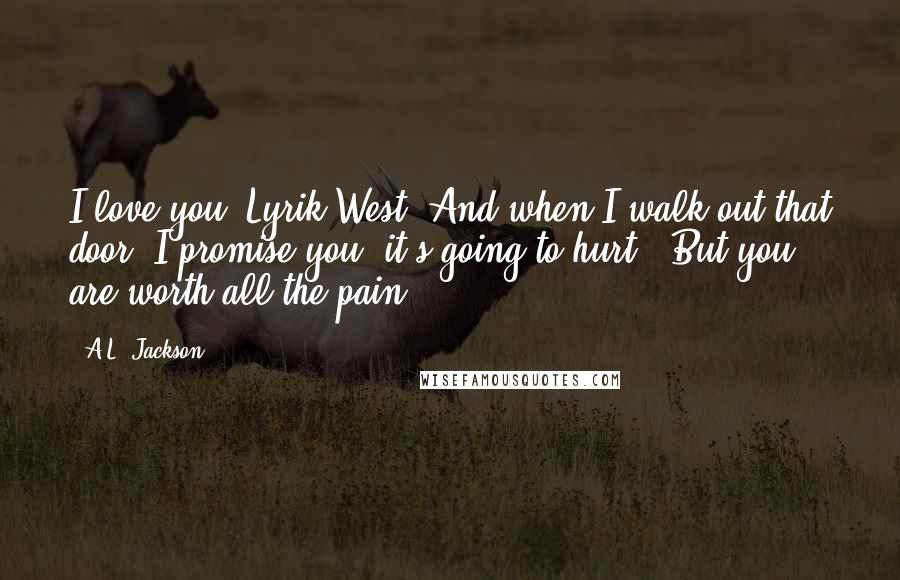 A.L. Jackson Quotes: I love you, Lyrik West. And when I walk out that door, I promise you, it's going to hurt.""But you are worth all the pain.