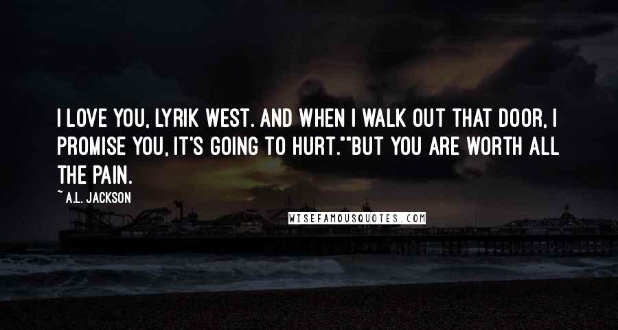 A.L. Jackson Quotes: I love you, Lyrik West. And when I walk out that door, I promise you, it's going to hurt.""But you are worth all the pain.