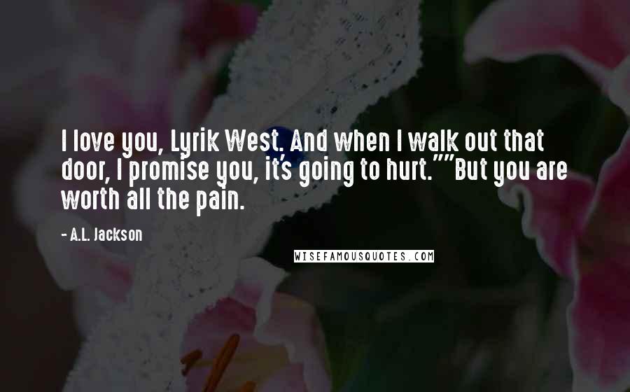 A.L. Jackson Quotes: I love you, Lyrik West. And when I walk out that door, I promise you, it's going to hurt.""But you are worth all the pain.