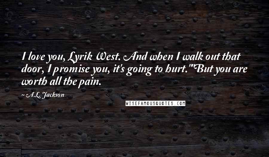 A.L. Jackson Quotes: I love you, Lyrik West. And when I walk out that door, I promise you, it's going to hurt.""But you are worth all the pain.