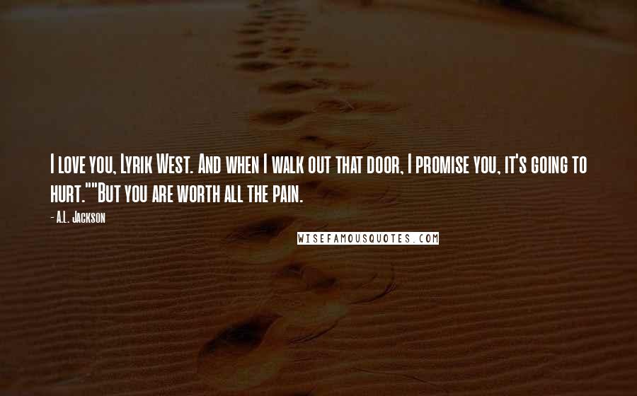 A.L. Jackson Quotes: I love you, Lyrik West. And when I walk out that door, I promise you, it's going to hurt.""But you are worth all the pain.