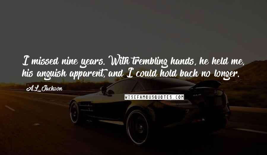 A.L. Jackson Quotes: I missed nine years. With trembling hands, he held me, his anguish apparent, and I could hold back no longer.