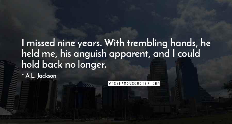 A.L. Jackson Quotes: I missed nine years. With trembling hands, he held me, his anguish apparent, and I could hold back no longer.