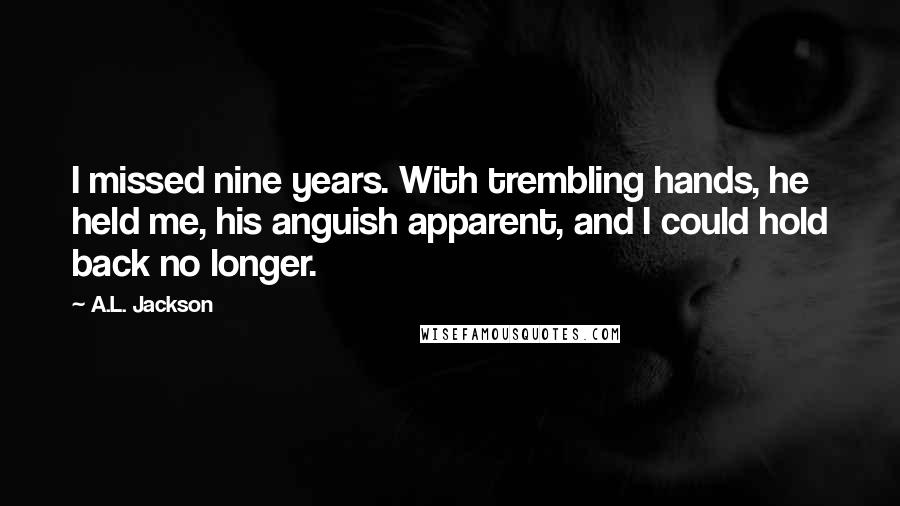 A.L. Jackson Quotes: I missed nine years. With trembling hands, he held me, his anguish apparent, and I could hold back no longer.