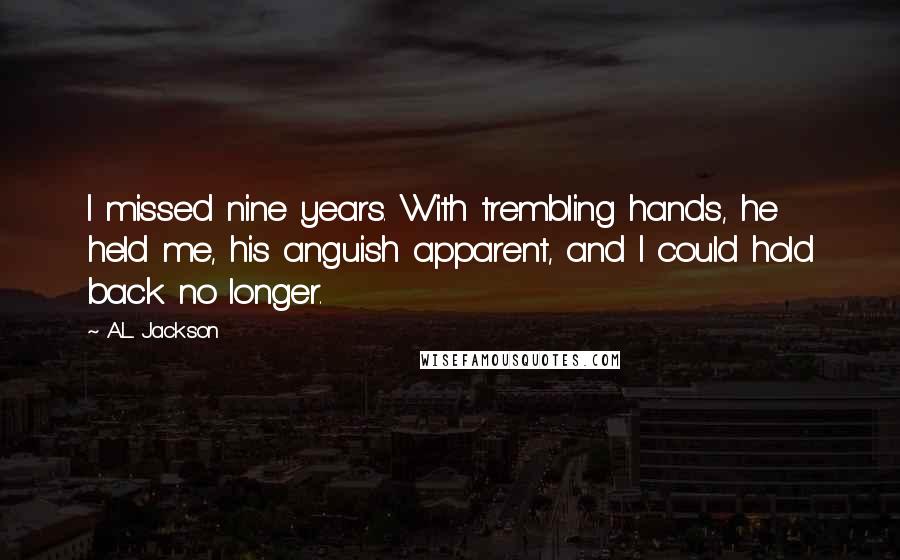 A.L. Jackson Quotes: I missed nine years. With trembling hands, he held me, his anguish apparent, and I could hold back no longer.