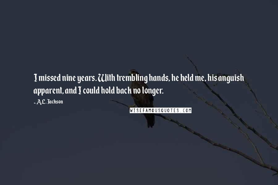 A.L. Jackson Quotes: I missed nine years. With trembling hands, he held me, his anguish apparent, and I could hold back no longer.