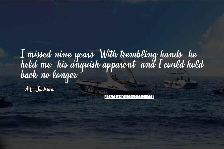 A.L. Jackson Quotes: I missed nine years. With trembling hands, he held me, his anguish apparent, and I could hold back no longer.