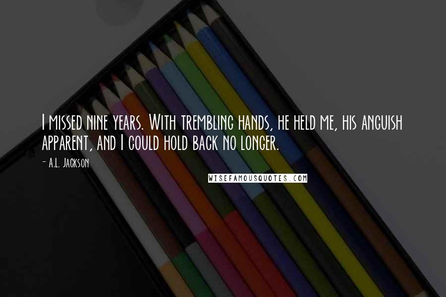 A.L. Jackson Quotes: I missed nine years. With trembling hands, he held me, his anguish apparent, and I could hold back no longer.