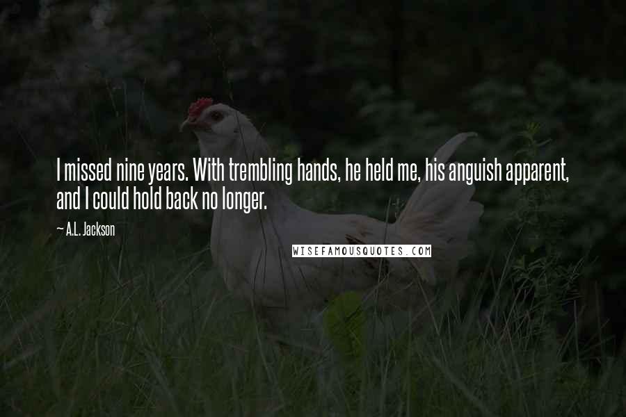 A.L. Jackson Quotes: I missed nine years. With trembling hands, he held me, his anguish apparent, and I could hold back no longer.