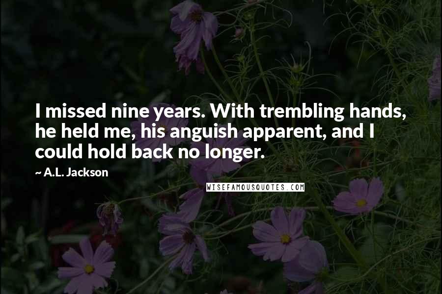 A.L. Jackson Quotes: I missed nine years. With trembling hands, he held me, his anguish apparent, and I could hold back no longer.