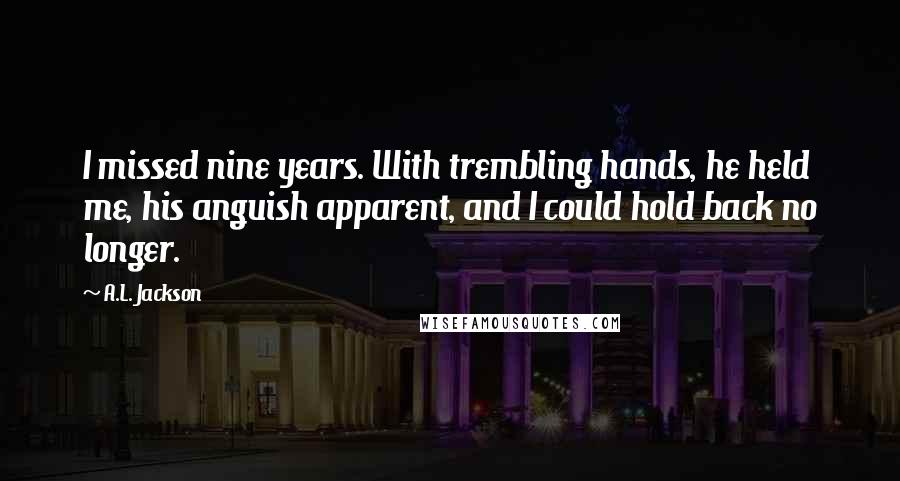 A.L. Jackson Quotes: I missed nine years. With trembling hands, he held me, his anguish apparent, and I could hold back no longer.