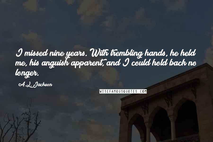 A.L. Jackson Quotes: I missed nine years. With trembling hands, he held me, his anguish apparent, and I could hold back no longer.