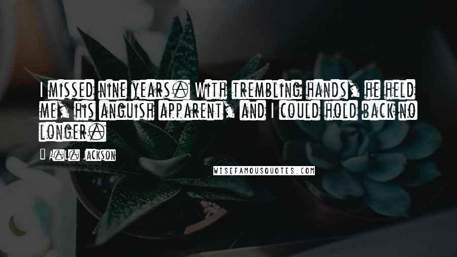 A.L. Jackson Quotes: I missed nine years. With trembling hands, he held me, his anguish apparent, and I could hold back no longer.