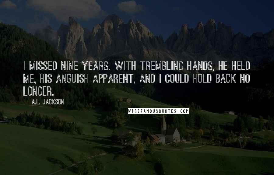 A.L. Jackson Quotes: I missed nine years. With trembling hands, he held me, his anguish apparent, and I could hold back no longer.