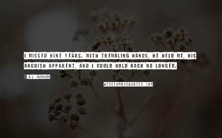 A.L. Jackson Quotes: I missed nine years. With trembling hands, he held me, his anguish apparent, and I could hold back no longer.