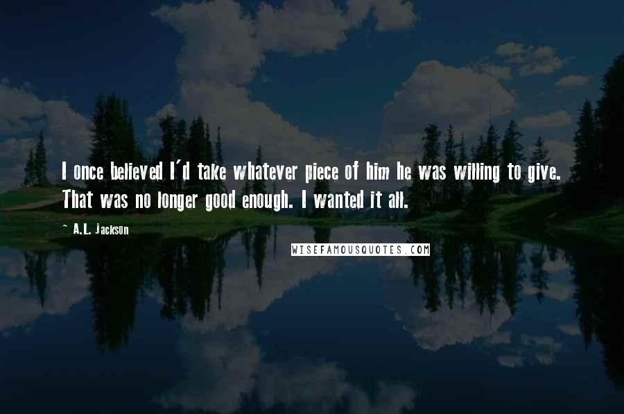 A.L. Jackson Quotes: I once believed I'd take whatever piece of him he was willing to give. That was no longer good enough. I wanted it all.