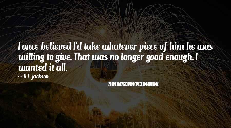 A.L. Jackson Quotes: I once believed I'd take whatever piece of him he was willing to give. That was no longer good enough. I wanted it all.