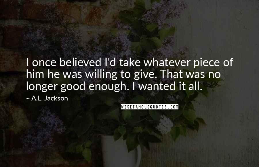 A.L. Jackson Quotes: I once believed I'd take whatever piece of him he was willing to give. That was no longer good enough. I wanted it all.