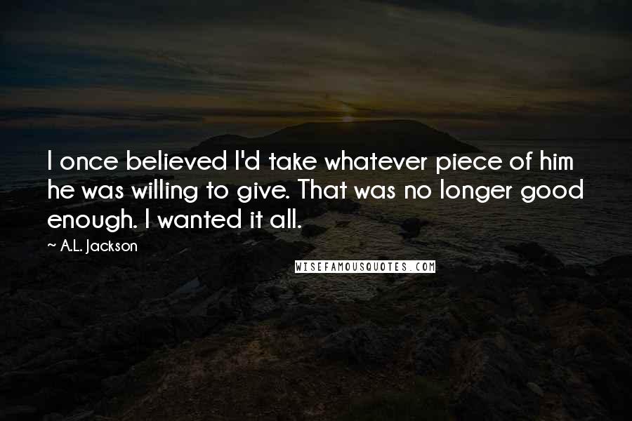 A.L. Jackson Quotes: I once believed I'd take whatever piece of him he was willing to give. That was no longer good enough. I wanted it all.