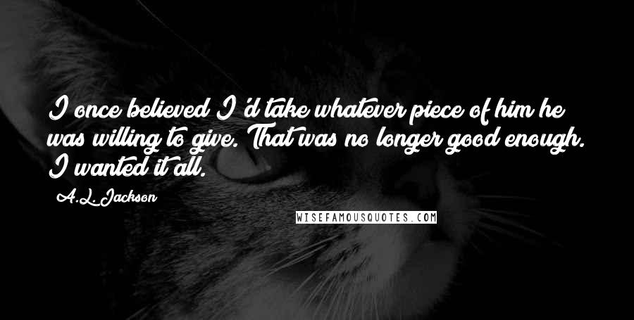 A.L. Jackson Quotes: I once believed I'd take whatever piece of him he was willing to give. That was no longer good enough. I wanted it all.