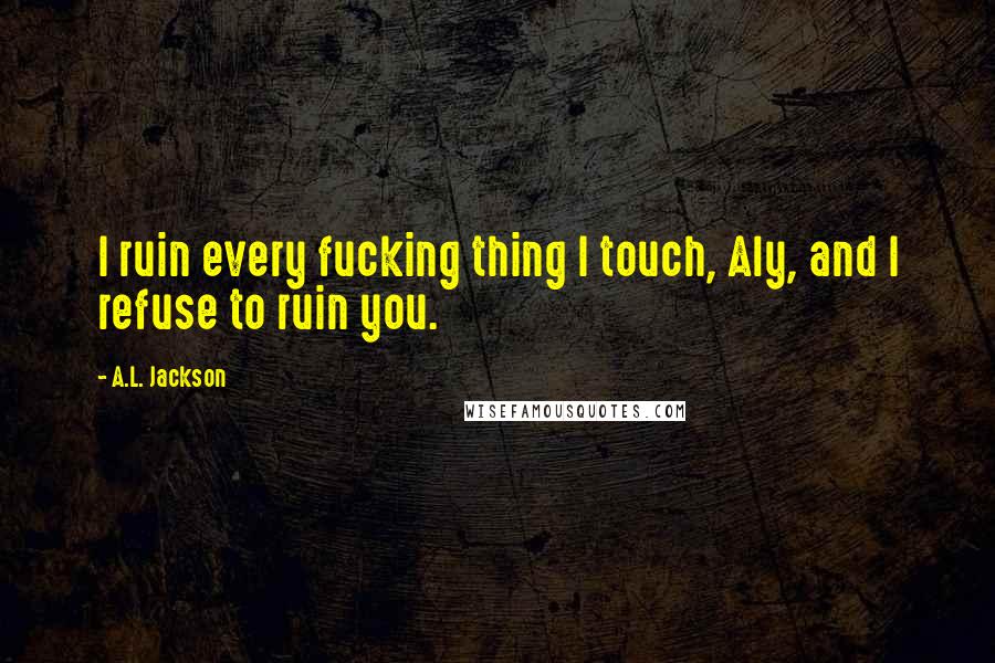 A.L. Jackson Quotes: I ruin every fucking thing I touch, Aly, and I refuse to ruin you.