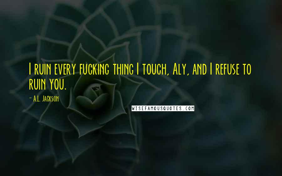 A.L. Jackson Quotes: I ruin every fucking thing I touch, Aly, and I refuse to ruin you.