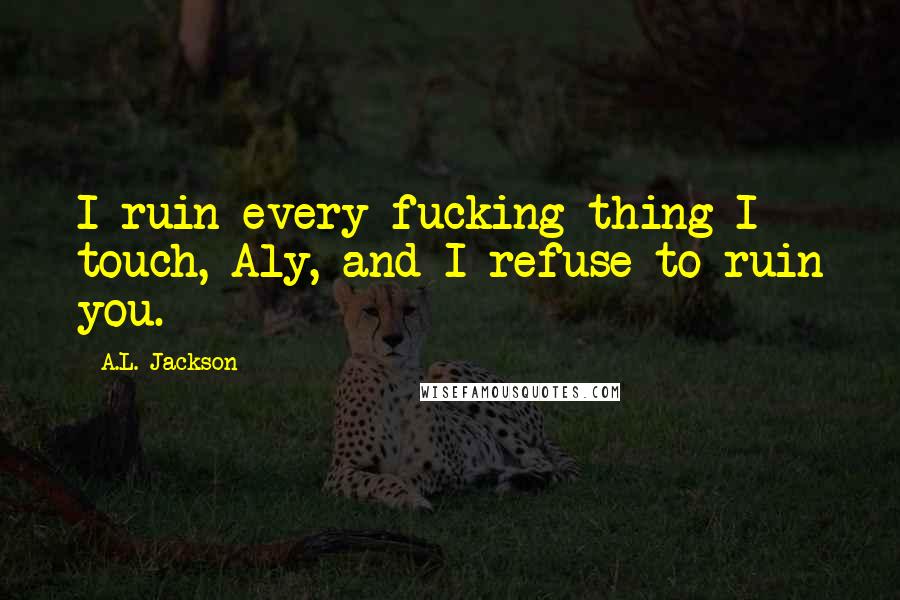 A.L. Jackson Quotes: I ruin every fucking thing I touch, Aly, and I refuse to ruin you.