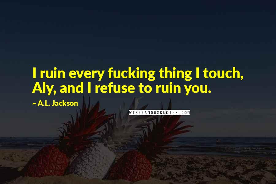 A.L. Jackson Quotes: I ruin every fucking thing I touch, Aly, and I refuse to ruin you.