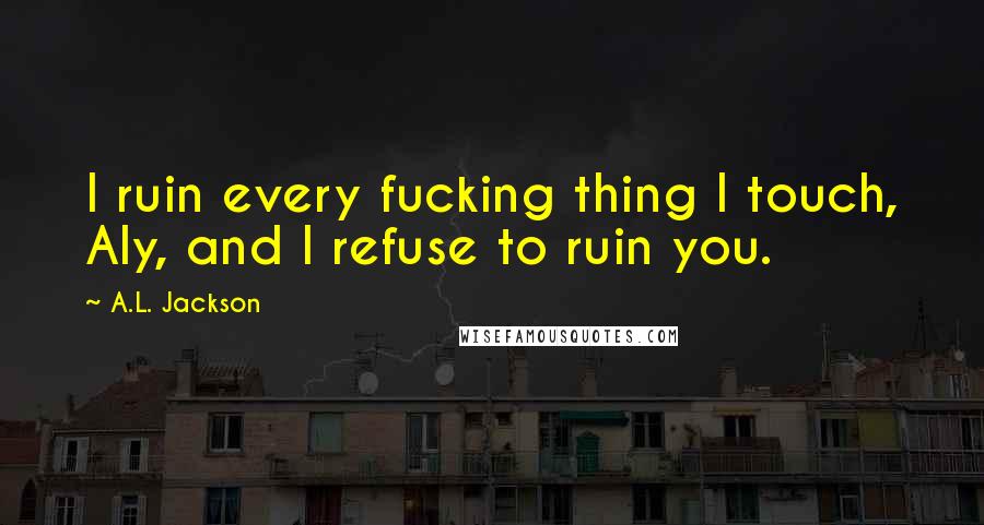 A.L. Jackson Quotes: I ruin every fucking thing I touch, Aly, and I refuse to ruin you.