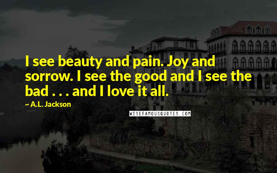 A.L. Jackson Quotes: I see beauty and pain. Joy and sorrow. I see the good and I see the bad . . . and I love it all.