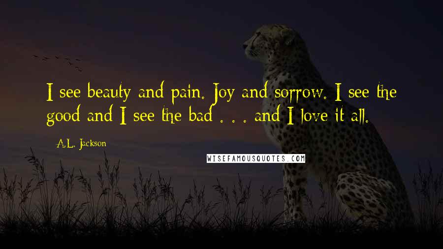 A.L. Jackson Quotes: I see beauty and pain. Joy and sorrow. I see the good and I see the bad . . . and I love it all.