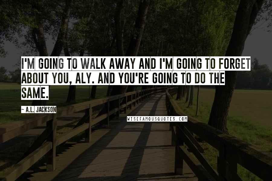 A.L. Jackson Quotes: I'm going to walk away and I'm going to forget about you, Aly. And you're going to do the same.