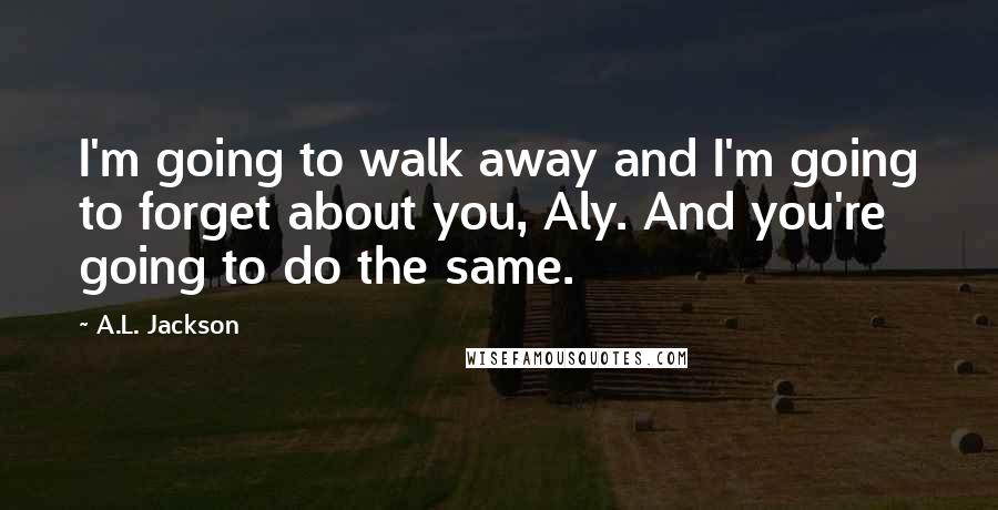 A.L. Jackson Quotes: I'm going to walk away and I'm going to forget about you, Aly. And you're going to do the same.