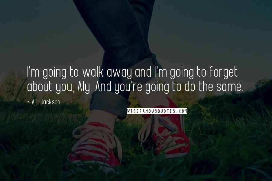 A.L. Jackson Quotes: I'm going to walk away and I'm going to forget about you, Aly. And you're going to do the same.