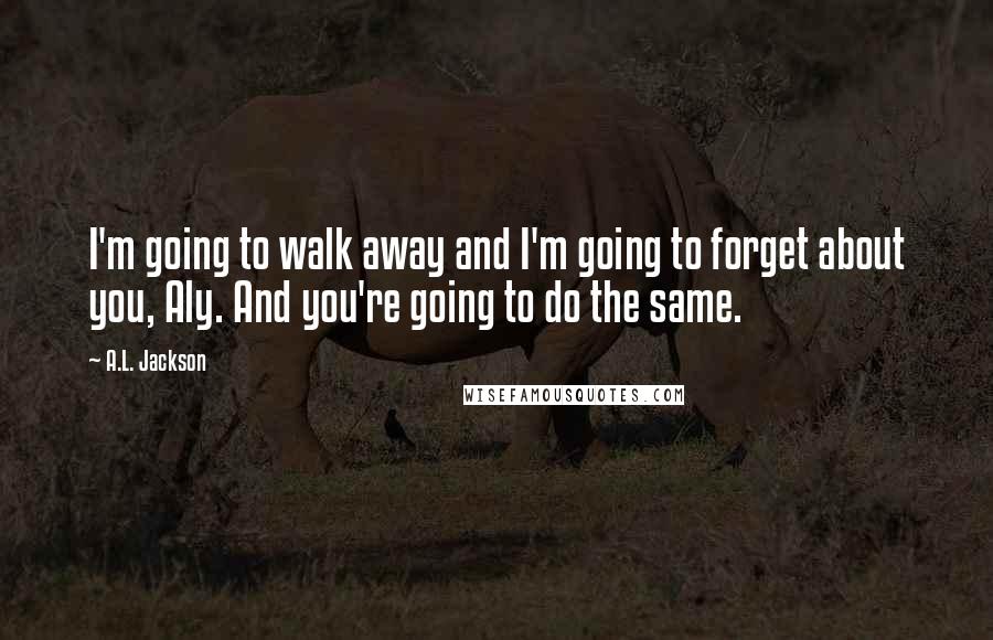 A.L. Jackson Quotes: I'm going to walk away and I'm going to forget about you, Aly. And you're going to do the same.