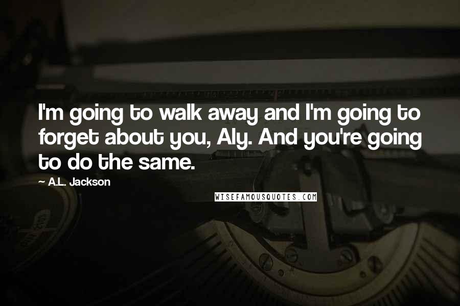 A.L. Jackson Quotes: I'm going to walk away and I'm going to forget about you, Aly. And you're going to do the same.