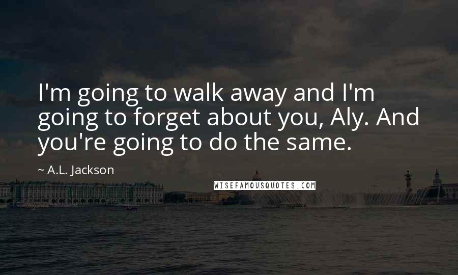 A.L. Jackson Quotes: I'm going to walk away and I'm going to forget about you, Aly. And you're going to do the same.