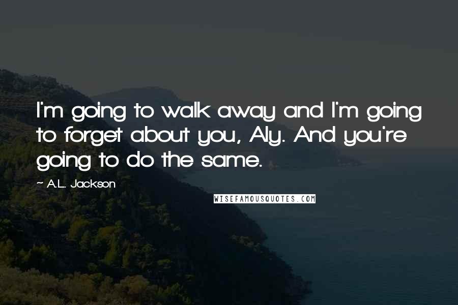 A.L. Jackson Quotes: I'm going to walk away and I'm going to forget about you, Aly. And you're going to do the same.