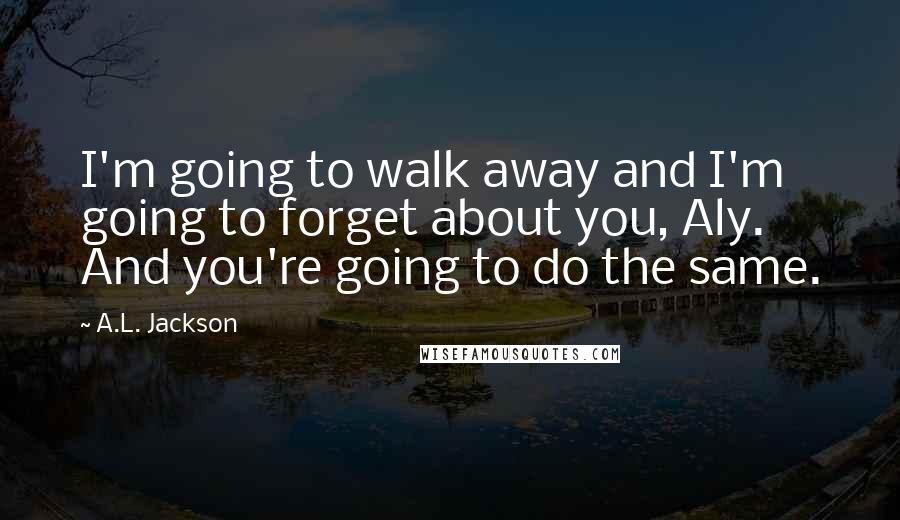 A.L. Jackson Quotes: I'm going to walk away and I'm going to forget about you, Aly. And you're going to do the same.