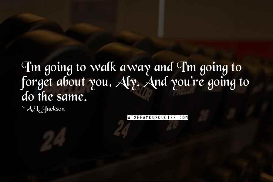 A.L. Jackson Quotes: I'm going to walk away and I'm going to forget about you, Aly. And you're going to do the same.