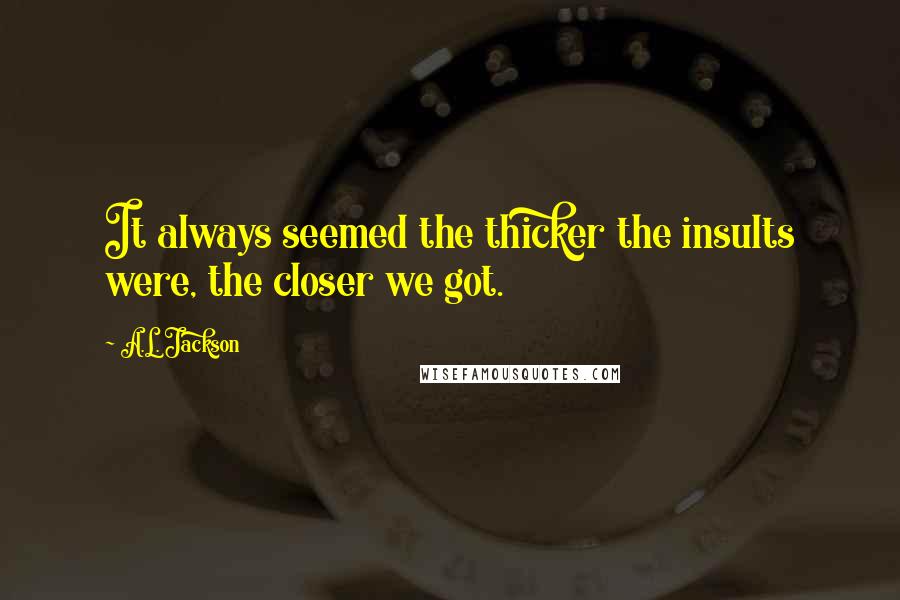 A.L. Jackson Quotes: It always seemed the thicker the insults were, the closer we got.