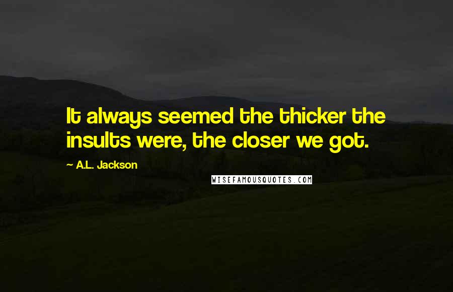 A.L. Jackson Quotes: It always seemed the thicker the insults were, the closer we got.