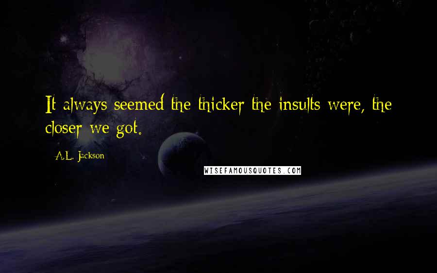 A.L. Jackson Quotes: It always seemed the thicker the insults were, the closer we got.