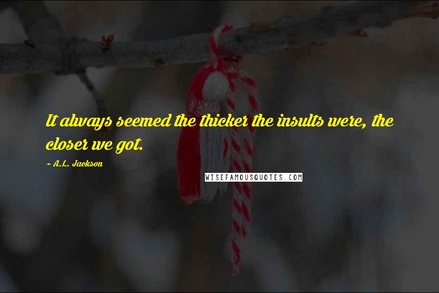 A.L. Jackson Quotes: It always seemed the thicker the insults were, the closer we got.